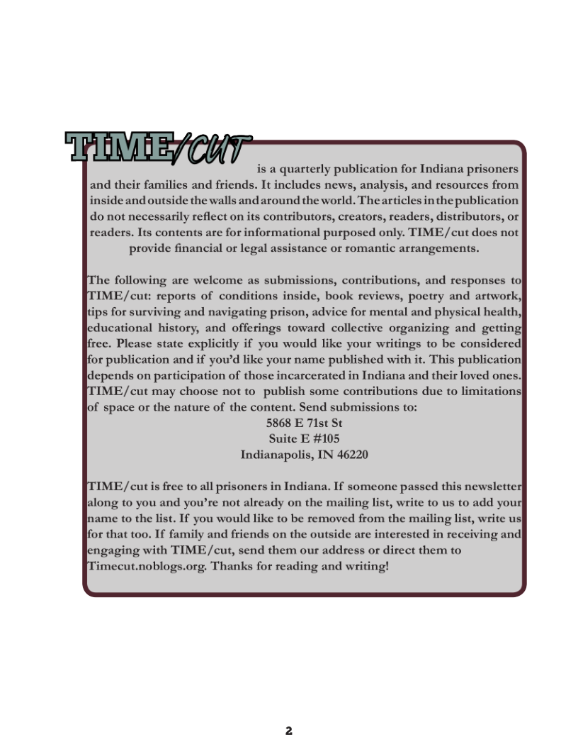 is a quarterly publication for Indiana prisoners  and their families and friends. It includes news, analysis, and resources from  inside and outside the walls and around the world. Thearticles in the publication  do not necessarily reflect on its contributors, creators, readers, distributors, or  readers. Its contents are for informational purposed only. TIME/cut does not provide financial o legal assistance or romantic arrangements.  e following are welcome as submissions, contributions, and responses to IME/cut: reports of conditions inside, book reviews, poetry and artwork) tips for surviving and navigating prison, advice for mental and physical health,| ducational history, and offerings toward collective organizing and getting Jirce. Please state explicitly if you would like your writings to be considercd or publication and if yowd like your name published with it. This publication  depends on participation of those incarcerated in Indiana and their loved ones| IME/cut may choose not to_publish some contributions due to limitations of space or the nature of the content. Send submissions to: 5868 E 7lst St Suite E #105  Indianapolis, IN 46220  IME/cut s free to all prisoners in Indiana. If someone passed this newslette along to you and you’re not already on the mailing list, write to us to add yous ame to the list. If you would like to be removed from the mailing list, write us for that too. If family and friends on the outside are interested in receiving and engaging with TIME/cut, send them our address or direct them to ‘imecut.noblogs.org. Thanks for reading and writing!  